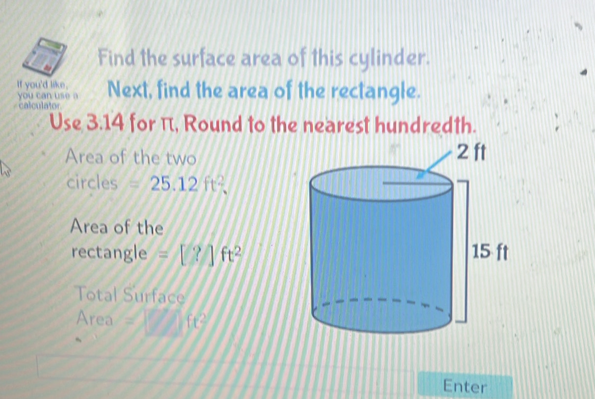 Find the surface area of this cylinder. 
If you'd like, Next, find the area of the rectangle. 
you can use a 
calculator 
Use 3.14 for π, Round to the nearest hundredth. 
Area of the two 
circles =25.12ft^2. 
Area of the 
rectangle =[?]ft^2
Total Surface 
Area f(t^2
Enter