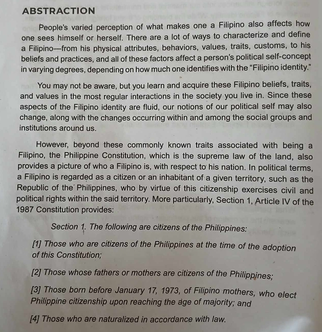 ABSTRACTION
People's varied perception of what makes one a Filipino also affects how
one sees himself or herself. There are a lot of ways to characterize and define
a Filipino—from his physical attributes, behaviors, values, traits, customs, to his
beliefs and practices, and all of these factors affect a person’s political self-concept
in varying degrees, depending on how much one identifies with the “Filipino identity.”
You may not be aware, but you learn and acquire these Filipino beliefs, traits,
and values in the most regular interactions in the society you live in. Since these
aspects of the Filipino identity are fluid, our notions of our political self may also
change, along with the changes occurring within and among the social groups and
institutions around us.
However, beyond these commonly known traits associated with being a
Filipino, the Philippine Constitution, which is the supreme law of the land, also
provides a picture of who a Filipino is, with respect to his nation. In political terms,
a Filipino is regarded as a citizen or an inhabitant of a given territory, such as the
Republic of the Philippines, who by virtue of this citizenship exercises civil and
political rights within the said territory. More particularly, Section 1, Article IV of the
1987 Constitution provides:
Section 1. The following are citizens of the Philippines:
[1] Those who are citizens of the Philippines at the time of the adoption
of this Constitution;
[2] Those whose fathers or mothers are citizens of the Philippines;
[3] Those born before January 17, 1973, of Filipino mothers, who elect
Philippine citizenship upon reaching the age of majority; and
[4] Those who are naturalized in accordance with law.