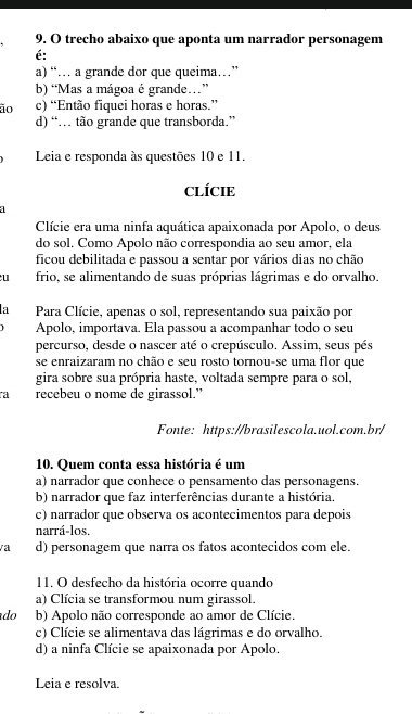 trecho abaixo que aponta um narrador personagem
é:
a) “… a grande dor que queima…”
b) “Mas a mágoa é grande…”
ão c) “Então fiquei horas e horas.”
d) “… tão grande que transborda.”
Leia e responda às questões 10 e 11.
CLÍCIE
a
Clície era uma ninfa aquática apaixonada por Apolo, o deus
do sol. Como Apolo não correspondia ao seu amor, ela
ficou debilitada e passou a sentar por vários dias no chão
u frio, se alimentando de suas próprias lágrimas e do orvalho.
a  Para Clície, apenas o sol, representando sua paixão por
Apolo, importava. Ela passou a acompanhar todo o seu
percurso, desde o nascer até o crepúsculo. Assim, seus pés
se enraizaram no chão e seu rosto tornou-se uma flor que
gira sobre sua própria haste, voltada sempre para o sol,
ra recebeu o nome de girassol.”
Fonte: https://brasilescola.uol.com.br/
10. Quem conta essa história é um
a) narrador que conhece o pensamento das personagens.
b) narrador que faz interferências durante a história.
c) narrador que observa os acontecimentos para depois
narrá-los.
va d) personagem que narra os fatos acontecidos com ele.
11. O desfecho da história ocorre quando
a) Clícia se transformou num girassol.
do b) Apolo não corresponde ao amor de Clície.
c) Clície se alimentava das lágrimas e do orvalho.
d) a ninfa Clície se apaixonada por Apolo.
Leia e resolva.