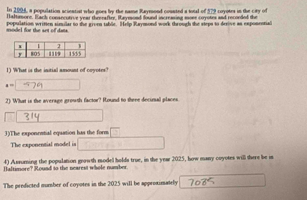 In 2004, a population scientist who goes by the name Raymond counted a total of 579 coyotes in the city of 
Baltimore. Each consecutive year thereafter, Raymond found increasing more coyotes and recorded the 
population written similar to the given table. Help Raymond work through the steps to derive an exponential 
model for the set of data. 
1) What is the initial amount of coyotes?
a=
2) What is the average growth factor? Round to three decimal places. 
3)The exponential equation has the form 
The exponential model is 
4) Assuming the population growth model holds true, in the year 2025, how many coyotes will there be in 
Baltimore? Round to the nearest whole number. 
The predicted number of coyotes in the 2025 will be approximately