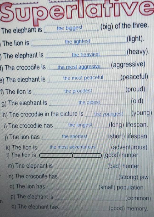 Superlativ C 
The elephant is the biggest (big) of the three. 
The lion is the lightest (light). 
) The elephant is the heaviest (heavy). 
) The crocodile is the most aggresive (aggressive) 
e) The elephant is the most peaceful (peaceful) 
f) The lion is the proudest (proud) 
g) The elephant is the oldest (old) 
h) The crocodile in the picture is _the youngest (young) 
i) The crocodile has the longest _(long) lifespan. 
j) The lion has the shortest (short) lifespan. 
k) The lion is the most adventurous (adventurous) 
l) The lion is (good) hunter. 
m) The elephant is _(bad) hunter. 
n) The crocodile has _(strong) jaw. 
o) The lion has _(small) population. 
p) The elephant is _(common) 
n 
q) The elephant has _(good) memory.