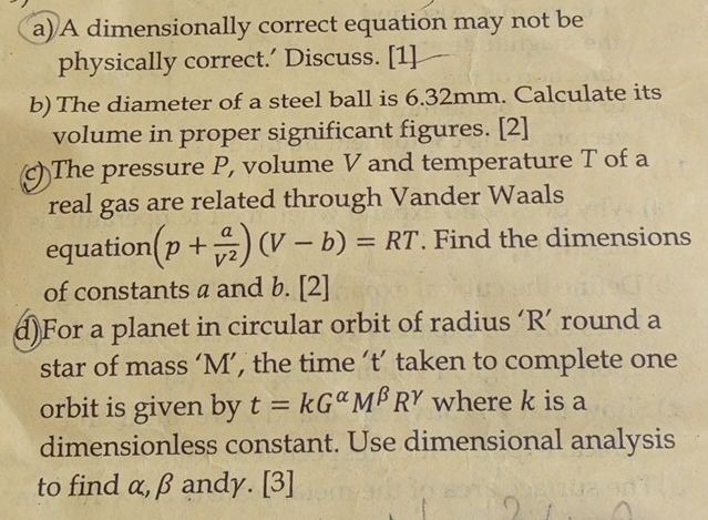 A dimensionally correct equation may not be
physically correct.’ Discuss. [1]
b) The diameter of a steel ball is 6.32mm. Calculate its
volume in proper significant figures. [2]
c) The pressure P, volume V and temperature T of a
real gas are related through Vander Waals
equation (p+ a/V^2 )(V-b)=RT. Find the dimensions
of constants a and b. [2]
d)For a planet in circular orbit of radius ‘ R ’ round a
star of mass ‘ M ’, the time ‘t’ taken to complete one
orbit is given by t=kG^(alpha)M^(beta)R^(gamma) where k is a
dimensionless constant. Use dimensional analysis
to find α, β andy. [3]