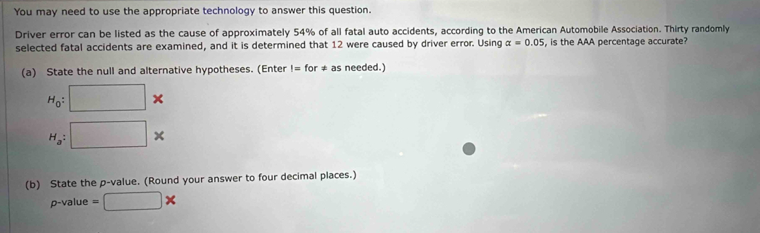 You may need to use the appropriate technology to answer this question. 
Driver error can be listed as the cause of approximately 54% of all fatal auto accidents, according to the American Automobile Association. Thirty randomly 
selected fatal accidents are examined, and it is determined that 12 were caused by driver error. Using alpha =0.05 , is the AAA percentage accurate? 
(a) State the null and alternative hypotheses. (Enter!=for!= as needed.)
H_0: :□ *
H_a:□ X
(b) State the p -value. (Round your answer to four decimal places.)
p-value =□ *