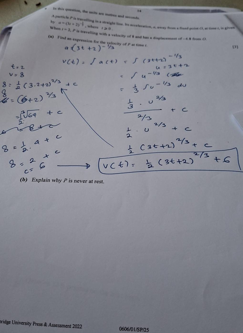 In this question, the units are metres and seconds.
A p
elling in a straight line. Its acceleration, a, away from a fixed point O, at time t, is given 
by a=(3t+2)^- 1/3  , where t≥slant 0. 
When i=2 , P is travelling with a velocity of 8 and has a displacement of -4.8 from O. 
(a) Find an expression for the velocity of P at time t. 
[3] 
(b) Explain why P is never at rest. 
bridge University Press & Assessment 2022 
0606/01/SP/25