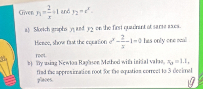 Given y_1= 2/x +1 and y_2=e^x. 
a) Sketch graphs y and y2 on the first quadrant at same axes. 
Hence, show that the equation e^x- 2/x -1=0 has only one real 
root. 
b) By using Newton Raphson Method with initial value, x_O=1.1, 
find the approximation root for the equation correct to 3 decimal 
places.