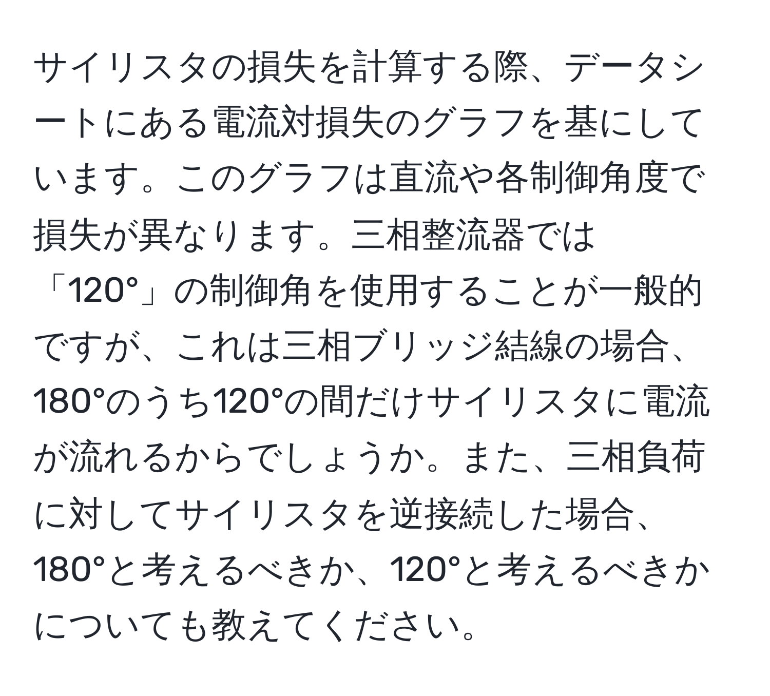 サイリスタの損失を計算する際、データシートにある電流対損失のグラフを基にしています。このグラフは直流や各制御角度で損失が異なります。三相整流器では「120°」の制御角を使用することが一般的ですが、これは三相ブリッジ結線の場合、180°のうち120°の間だけサイリスタに電流が流れるからでしょうか。また、三相負荷に対してサイリスタを逆接続した場合、180°と考えるべきか、120°と考えるべきかについても教えてください。