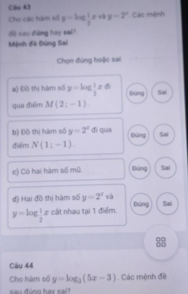 Cêu 43
Cho các hàm số y=log  1/2 x và y=2^x Các mệnh
dề sau đùng hay sai?
Mệnh đề Đúng Sai
Chọn đùng hoặc sai
a) Đồ thị hàm số y=log  1/2 xd Đảng Sai
qua điểm M(2;-1). 
b) Đồ thị hàm số y=2^x đi qua Đứng Sai
điểm N(1;-1). 
Đùng
c) Có hai hàm số mũ. Sai
đ) Hai đồ thị hàm số y=2^x V và
Đúng Sai
y=log  1/2 x cắt nhau tại 1 điểm.
Câu 44
Cho hàm số y=log _3(5x-3). Các mệnh đề
sau đúng hav sai?