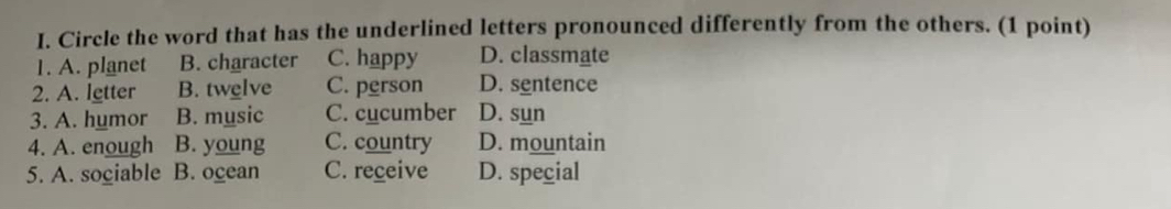 Circle the word that has the underlined letters pronounced differently from the others. (1 point)
1. A. planet B. character C. happy D. classmate
2. A. letter B. twelve C. person D. sentence
3. A. humor B. music C. cucumber D. sun
4. A. enough B. young C. country D. mountain
5. A. sogiable B. ocean C. receive D. special