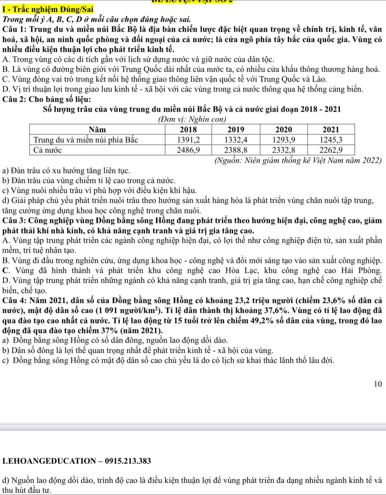 Trắc nghiệm Đúng/Sai
Trong mỗi ý A, B, C, D ở mỗi câu chọn đúng hoặc sai.
Câu 1: Trung du và miền núi Bắc Bộ là địa bàn chiến lược đặc biệt quan trọng về chính trị, kinh tế, văn
hoá, xã hội, an ninh quốc phòng và đối ngoại của cả nước; là cửa ngõ phía tây bắc của quốc gia. Vùng có
nhiều điều kiện thuận lợi cho phát triển kinh tế.
A. Trong vùng có các di tích gần với lịch sử dựng nước và giữ nước của dân tộc.
B. Là vùng có đường biên giới với Trung Quốc dài nhất của nước ta, có nhiều cửa khẩu thông thương hàng hoá.
C. Vùng đóng vai trò trong kết nối hệ thống giao thông liên vận quốc tế với Trung Quốc và Lào.
D. Vị trí thuận lợi trong giao lưu kinh tế - xã hội với các vùng trong cả nước thông qua hệ thống cảng biển.
Câu 2: Cho bảng số liệu:
Số lượng trâu của vùng trung du miền núi Bắc Bộ và cả nước giai đoạn 2018 - 2021
(Nguồn: Niên giám thổng kê Việt Nam năm 2022)
a) Đàn trâu có xu hướng tăng liên tục.
b) Đàn trâu của vùng chiếm tỉ lệ cao trong cả nước.
c) Vùng nuôi nhiều trâu vì phù hợp với điều kiện khí hậu.
d) Giải pháp chủ yếu phát triển nuôi trâu theo hướng sản xuất hàng hóa là phát triển vùng chăn nuôi tập trung,
tăng cường ứng dụng khoa học công nghệ trong chăn nuôi.
Câu 3: Công nghiệp vùng Đồng bằng sông Hồng đang phát triển theo hướng hiện đại, công nghệ cao, giảm
phát thải khí nhà kính, có khả năng cạnh tranh và giá trị gia tăng cao.
A. Vùng tập trung phát triển các ngành công nghiệp hiện đại, có lợi thế như công nghiệp điện tử, sản xuất phần
mềm, trí tuệ nhân tạo.
B. Vùng đi đầu trong nghiên cứu, ứng dụng khoa học - công nghệ và đổi mới sáng tạo vào sản xuất công nghiệp.
C. Vùng đã hình thành và phát triển khu công nghệ cao Hòa Lạc, khu công nghệ cao Hải Phòng.
D. Vùng tập trung phát triển những ngành có khả năng cạnh tranh, giá trị gia tăng cao, hạn chế công nghiệp chế
biến, chế tạo.
Câu 4: Năm 2021, dận số của Đồng bằng sông Hồng có khoảng 23,2 triệu người (chiếm 23,6% số dân cả
nước), mật độ dân số cao (1 091 người. /km^2) l. Tỉ lệ dân thành thị khoảng 37,6%. Vùng có tỉ lệ lao động đã
qua đào tạo cao nhất cả nước. Tỉ lệ lao động từ 15 tuổi trở lên chiếm 49,2% số dân của vùng, trong đó lao
động đã qua đào tạo chiếm 37% (năm 2021).
a) Đồng bằng sông Hồng có số dân đông, nguồn lao động dồi dào.
b) Dân số đông là lợi thế quan trọng nhất để phát triển kinh tế - xã hội của vùng.
c) Đồng bằng sông Hồng có mật độ dân số cao chủ yếu là do có lịch sử khai thác lãnh thổ lâu đời.
10
LEHOANGEDUCATION - 0915.213.383
d) Nguồn lao động dồi dào, trình độ cao là điều kiện thuận lợi để vùng phát triển đa dạng nhiều ngành kinh tế và
thu hút đầu tư.