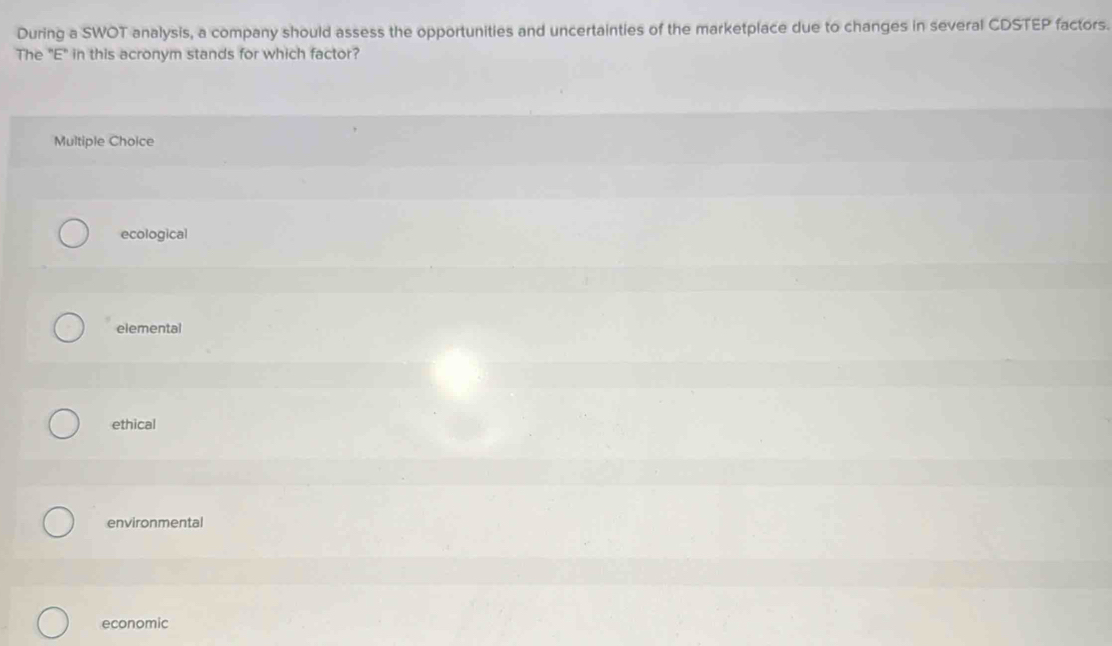 During a SWOT analysis, a company should assess the opportunities and uncertainties of the marketplace due to changes in several CDSTEP factors.
The "E" in this acronym stands for which factor?
Multiple Choice
ecological
elemental
ethical
environmental
economic