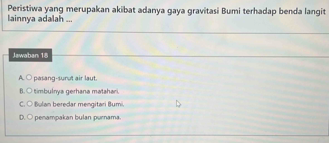 Peristiwa yang merupakan akibat adanya gaya gravitasi Bumi terhadap benda langit
lainnya adalah ...
Jawaban 18
A. ○ pasang-surut air laut.
B. ○ timbulnya gerhana matahari.
C. ○ Bulan beredar mengitari Bumi.
D. O penampakan bulan purnama.