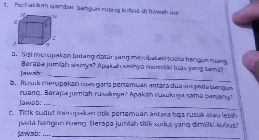 Perhatikan gambar bangun ruang kubus di bawah ini! 
a. Sisi merupakan bidang datar yang membatasi suatu bangun ruang. 
_ 
Berapa jumlah sisinya? Apakah sisinya memiliki luas yang sama? 
Jawab: .... 
b. Rusuk merupakan ruas garis pertemuan antara dua sisi pada bangun 
ruang. Berapa jumlah rusuknya? Apakah rusuknya sama panjang? 
Jawab: ...._ 
c. Titik sudut merupakan titik pertemuan antara tiga rusuk atau lebih 
pada bangun ruang. Berapa jumlah titik sudut yang dimiliki kubus? 
Jawab:__