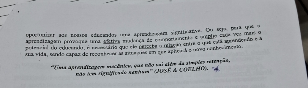 oportunizar aos nossos educandos uma aprendizagem significativa. Ou seja, para que a 
aprendizagem provoque uma efetiva mudança de comportamento e ampliç cada vez mais o 
potencial do educando, é necessário que ele perceba a relação entre o que está aprendendo e a 
sua vida, sendo capaz de reconhecer as situações em que aplicará o novo conhecimento. 
“Uma aprendizagem mecânica, que não vai além da simples retenção, 
não tem significado nenhum” (JOSÉ & COELHO).