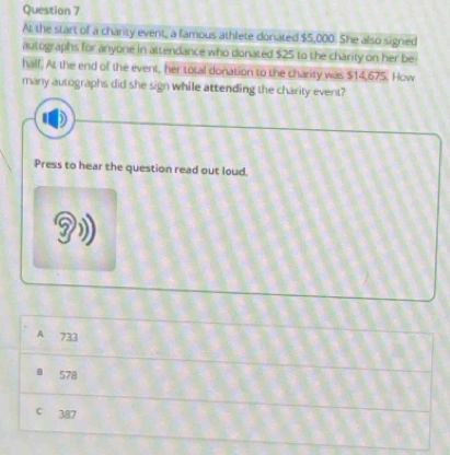 At the start of a charity event, a famous athlete donated $5,000. She also signed
autographs for anyone in attendance who donated $25 to the charity on her be-
hall. At the end of the event, her total donation to the charity was $14,675. How
many autographs did she sign while attending the charity event?
Press to hear the question read out loud.
A 733
8 578
c 387