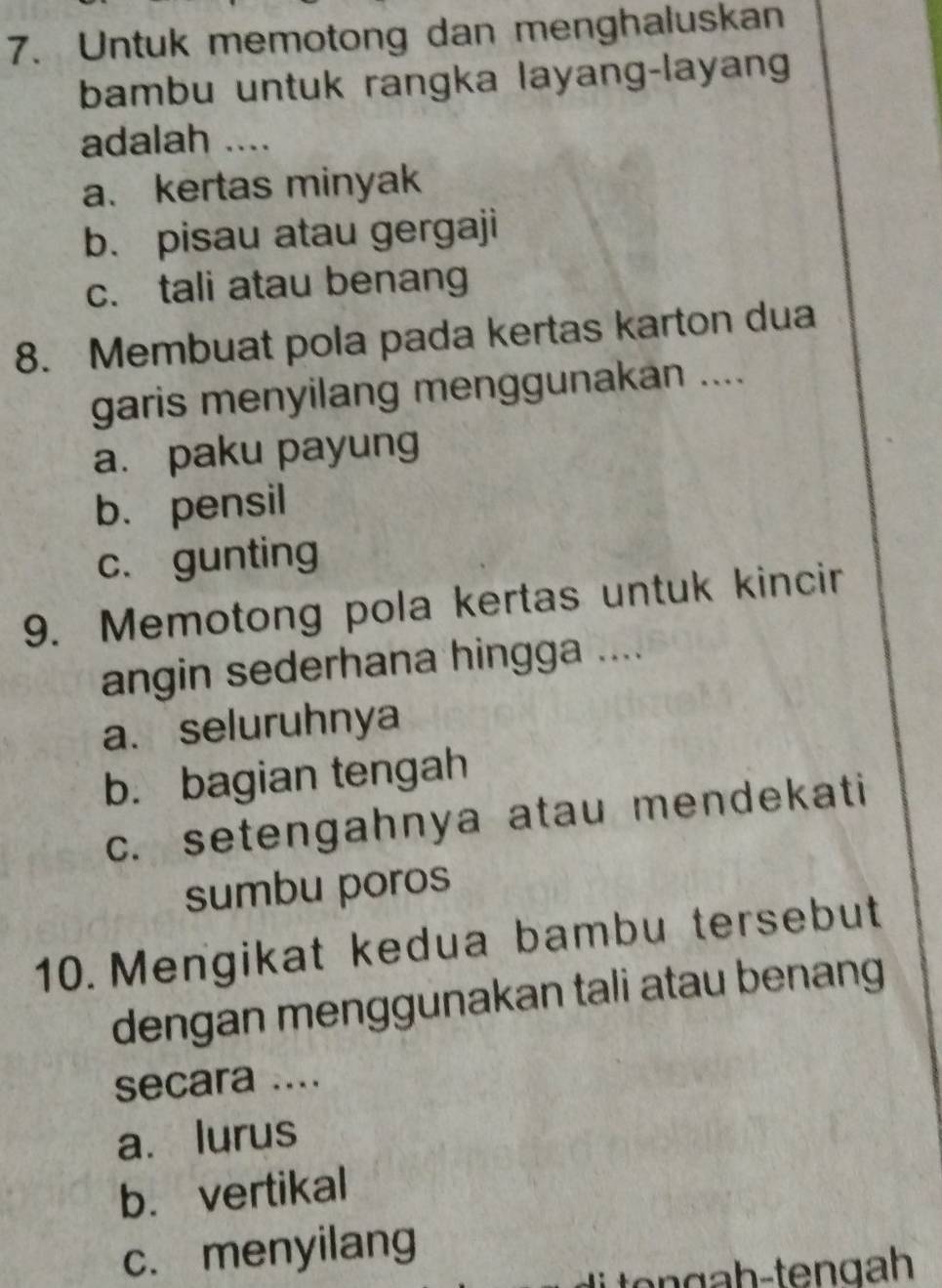 Untuk memotong dan menghaluskan
bambu untuk rangka layang-layang
adalah ....
a. kertas minyak
b. pisau atau gergaji
c. tali atau benang
8. Membuat pola pada kertas karton dua
garis menyilang menggunakan ....
a. paku payung
b. pensil
c. gunting
9. Memotong pola kertas untuk kincir
angin sederhana hingga ....
a. seluruhnya
b. bagian tengah
c. setengahnya atau mendekati
sumbu poros
10.Mengikat kedua bambu tersebut
dengan menggunakan tali atau benang
secara ....
a. lurus
b. vertikal
c. menyilang