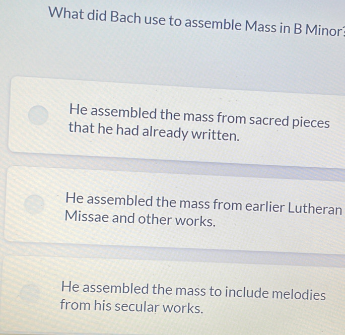 What did Bach use to assemble Mass in B Minor?
He assembled the mass from sacred pieces
that he had already written.
He assembled the mass from earlier Lutheran
Missae and other works.
He assembled the mass to include melodies
from his secular works.