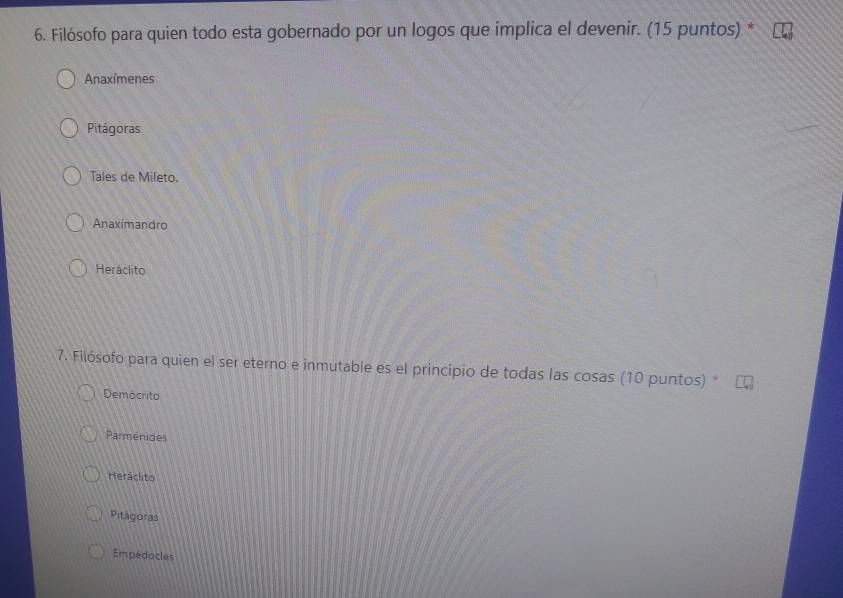 Filósofo para quien todo esta gobernado por un logos que implica el devenir. (15 puntos) *
Anaxímenes
Pitágoras
Tales de Mileto.
Anaxímandro
Heráclito
7. Filósofo para quien el ser eterno e inmutable es el principio de todas las cosas (10 puntos)
Democrito
Parmenides
Heráclito
Pitágoras
Empédocles