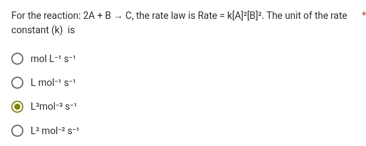 For the reaction: 2A+Bto C , the rate law is a 2a te a =k[A]^2[B]^2. The unit of the rate *
constant (k) is
molL^(-1)S^(-1)
Lmol^(-1)s^(-1)
L^3mol^(-3)s^(-1)
L^2mol^(-2)s^(-1)