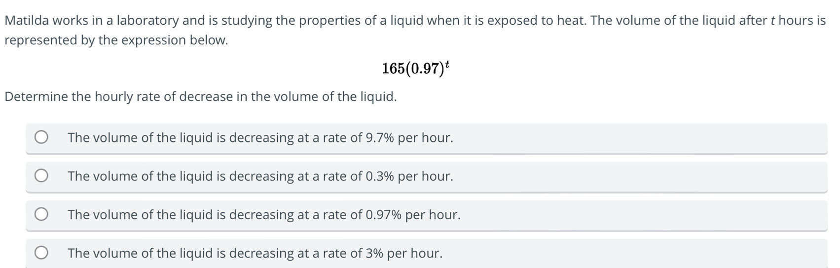 Matilda works in a laboratory and is studying the properties of a liquid when it is exposed to heat. The volume of the liquid after t hours is
represented by the expression below.
165(0.97)^t
Determine the hourly rate of decrease in the volume of the liquid.
The volume of the liquid is decreasing at a rate of 9.7% per hour.
The volume of the liquid is decreasing at a rate of 0.3% per hour.
The volume of the liquid is decreasing at a rate of 0.97% per hour.
The volume of the liquid is decreasing at a rate of 3% per hour.