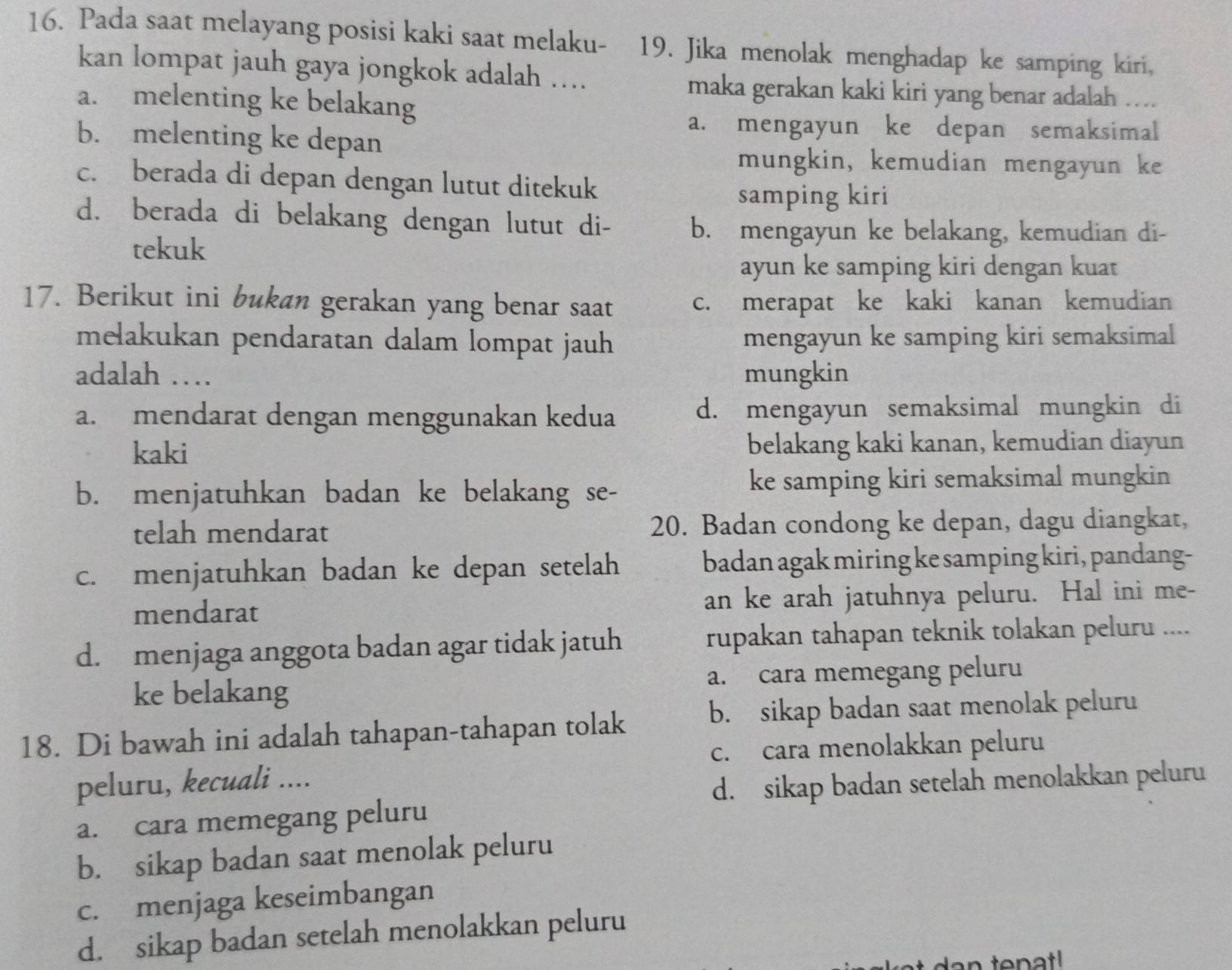 Pada saat melayang posisi kaki saat melaku- 19. Jika menolak menghadap ke samping kiri,
kan lompat jauh gaya jongkok adalah ….
maka gerakan kaki kiri yang benar adalah …
a. melenting ke belakang
a. mengayun ke depan semaksimal
b. melenting ke depan
mungkin, kemudian mengayun ke
c. berada di depan dengan lutut ditekuk
samping kiri
d. berada di belakang dengan lutut di- b. mengayun ke belakang, kemudian di-
tekuk
ayun ke samping kiri dengan kuat
17. Berikut ini bukan gerakan yang benar saat c. merapat ke kaki kanan kemudian
melakukan pendaratan dalam lompat jauh mengayun ke samping kiri semaksimal
adalah … mungkin
a. mendarat dengan menggunakan kedua d. mengayun semaksimal mungkin di
kaki belakang kaki kanan, kemudian diayun
b. menjatuhkan badan ke belakang se- ke samping kiri semaksimal mungkin
telah mendarat 20. Badan condong ke depan, dagu diangkat,
c. menjatuhkan badan ke depan setelah badan agak miring ke samping kiri, pandang-
mendarat an ke arah jatuhnya peluru. Hal ini me-
d. menjaga anggota badan agar tidak jatuh rupakan tahapan teknik tolakan peluru ....
ke belakang a. cara memegang peluru
18. Di bawah ini adalah tahapan-tahapan tolak
b. sikap badan saat menolak peluru
c. cara menolakkan peluru
peluru, kecuali ....
d. sikap badan setelah menolakkan peluru
a. cara memegang peluru
b. sikap badan saat menolak peluru
c. menjaga keseimbangan
d. sikap badan setelah menolakkan peluru