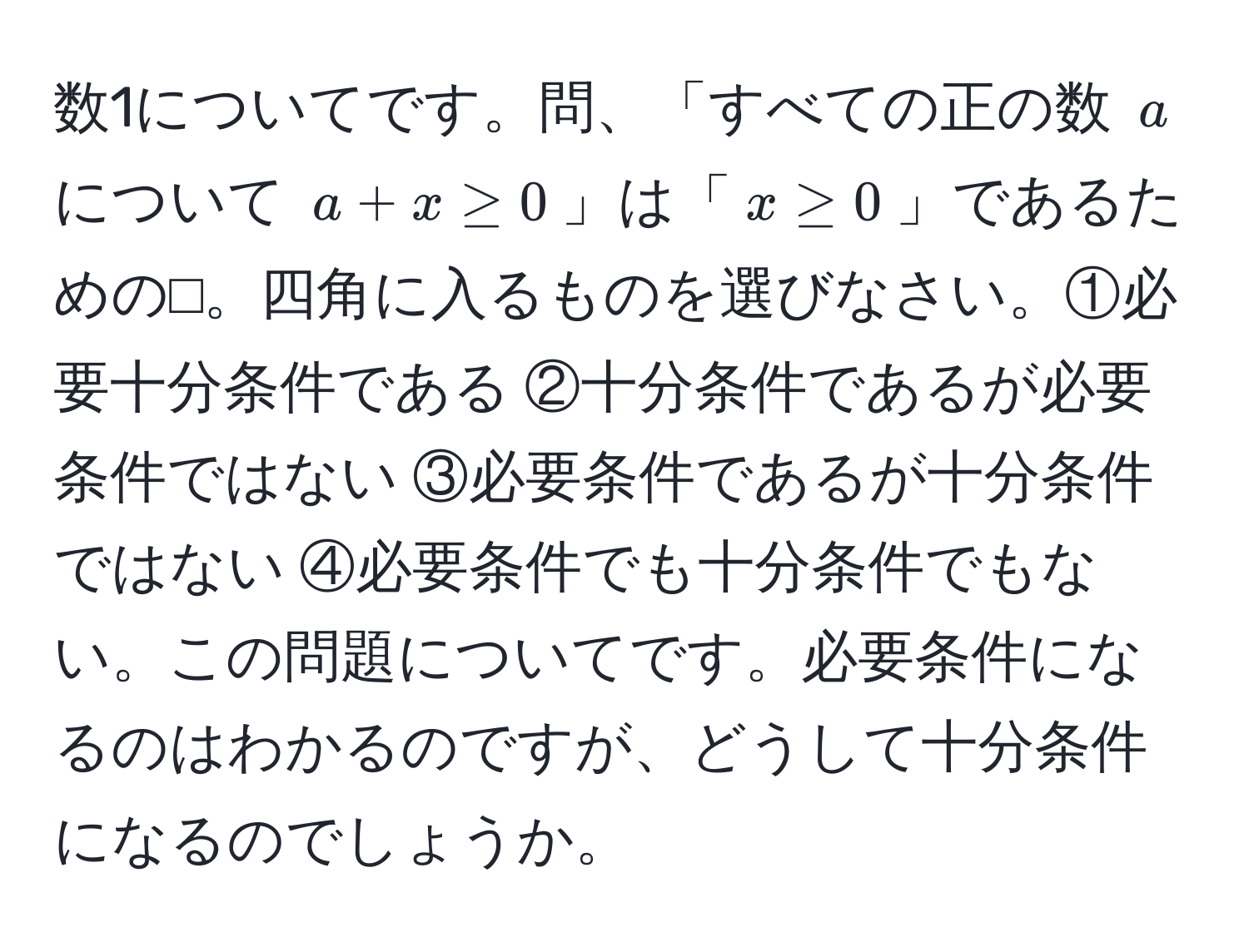 数1についてです。問、「すべての正の数 $a$ について $a + x ≥ 0$」は「$x ≥ 0$」であるための⬜︎。四角に入るものを選びなさい。①必要十分条件である ②十分条件であるが必要条件ではない ③必要条件であるが十分条件ではない ④必要条件でも十分条件でもない。この問題についてです。必要条件になるのはわかるのですが、どうして十分条件になるのでしょうか。