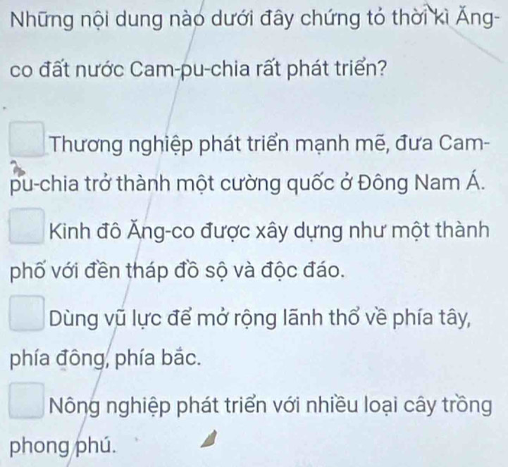 Những nội dung nào dưới đây chứng tỏ thời kì Ăng-
co đất nước Cam-pu-chia rất phát triển?
Thương nghiệp phát triển mạnh mẽ, đưa Cam-
pu-chia trở thành một cường quốc ở Đông Nam Á.
Kinh đô Ăng-co được xây dựng như một thành
phố với đền tháp đồ sộ và độc đáo.
Dùng vũ lực để mở rộng lãnh thổ về phía tây,
phía đông, phía bắc.
Nông nghiệp phát triển với nhiều loại cây trồng
phong phú.