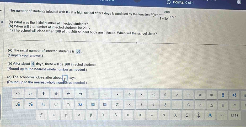 The number of students infected with flu at a high school after t days is modeled by the function P(t)= 800/1+9e^(-0.3t) . 
(a) What was the initial number of infected students? 
(b) When will the number of infected students be 200? 
(c) The school will close when 300 of the 800 -student body are infected. When will the school close? 
(a) The initial number of infected students is 80
(Simplify your answer.) 
(b) After about 4 days, there will be 200 infected students. 
(Round up to the nearest whole number as needed.) 
(c) The school will close after about days. 
(Round up to the nearest whole number as needed.) 
+ . ÷ × < < > 2 ≠ =  □ /□   □  □ /□  
sqrt(□ ) sqrt[□](□ ) J (8,8) [::] |=:| π ∞ i e l | / ^ 
C α β γ δ ε θ μ σ λ ∑ sumlimits _u^u ,a, …. Less