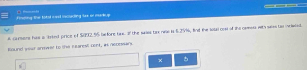 Poicents 
Finding the total cost including tax or markup 
A camera has a listed price of $892.95 before tax. If the sales tax rate is 6.25%, find the total cost of the camera with sales tax included. 
Round your answer to the nearest cent, as necessary. 
× 5