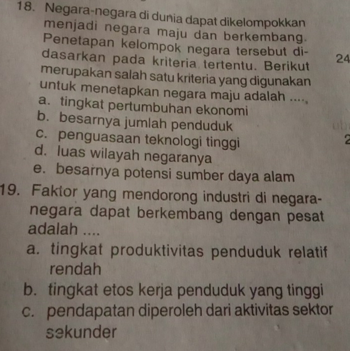 Negara-negara di dunia dapat dikelompokkan
menjadi negara maju dan berkembang.
Penetapan kelompok negara tersebut di- 24
dasarkan pada kriteria tertentu. Berikut
merupakan salah satu kriteria yang digunakan
untuk menetapkan negara maju adalah .....
a.tingkat pertumbuhan ekonomi
b. besarnya jumlah penduduk
c. penguasaan teknologi tinggi
2
d. luas wilayah negaranya
e. besarnya potensi sumber daya alam
19. Faktor yang mendorong industri di negara-
negara dapat berkembang dengan pesat 
adalah ....
a. tingkat produktivitas penduduk relatif
rendah
b. tingkat etos kerja penduduk yang tinggi
c. pendapatan diperoleh dari aktivitas sektor
sekunder