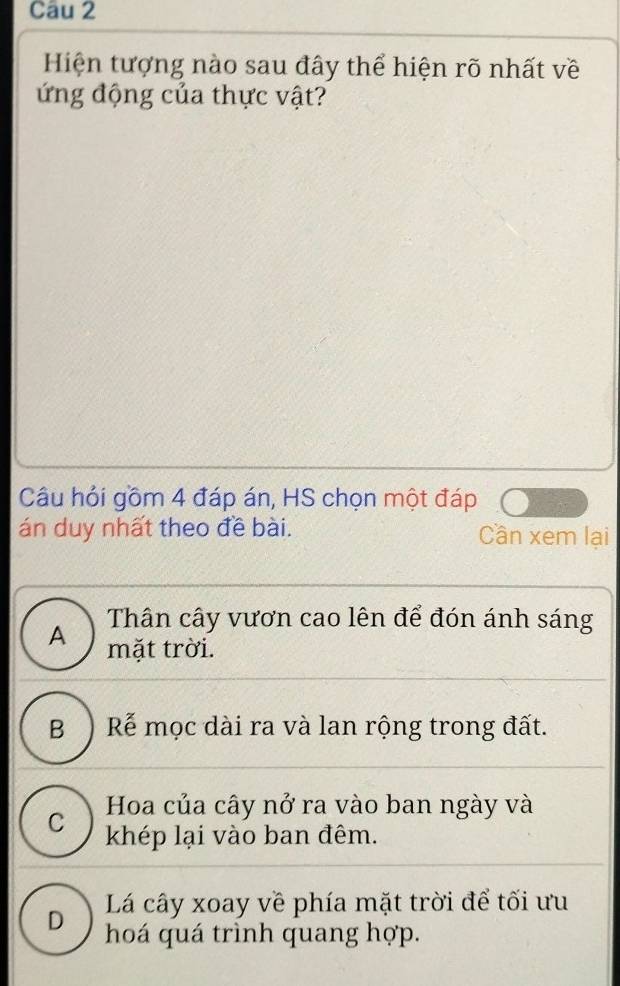 Hiện tượng nào sau đây thể hiện rõ nhất về
ứng động của thực vật?
Câu hỏi gồm 4 đáp án, HS chọn một đáp
án duy nhất theo đề bài. Cần xem lại
Thân cây vươn cao lên để đón ánh sáng
A mặt trời.
B ) Rễ mọc dài ra và lan rộng trong đất.
Hoa của cây nở ra vào ban ngày và
C khép lại vào ban đêm.
D Lá cây xoay về phía mặt trời để tối ưu
hoá quá trình quang hợp.