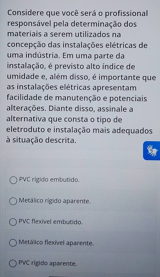 Considere que você será o profissional
responsável pela determinação dos
materiais a serem utilizados na
concepção das instalações elétricas de
uma indústria. Em uma parte da
instalação, é previsto alto índice de
umidade e, além disso, é importante que
as instalações elétricas apresentam
facilidade de manutenção e potenciais
alterações. Diante disso, assinale a
alternativa que consta o tipo de
eletroduto e instalação mais adequados
à situação descrita.
PVC rígido embutido.
* Metálico rígido aparente.
PVC flexível embutido.
Metálico flexível aparente.
PVC rígido aparente.