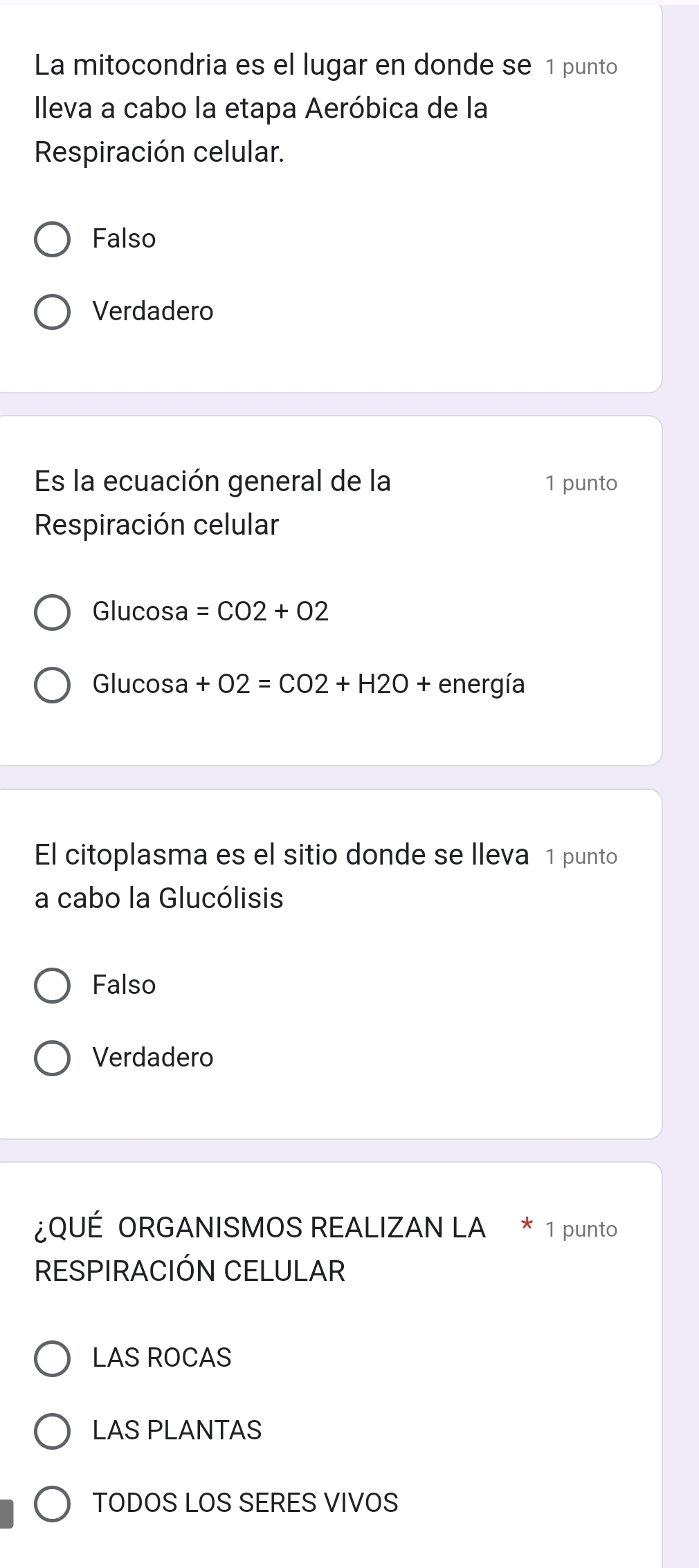 La mitocondria es el lugar en donde se 1 punto
Ileva a cabo la etapa Aeróbica de la
Respiración celular.
Falso
Verdadero
Es la ecuación general de la 1 punto
Respiración celular
Glucosa =CO2+O2
Glucosa +O2=CO2+H2O + energía
El citoplasma es el sitio donde se lleva 1 punto
a cabo la Glucólisis
Falso
Verdadero
¿QUÉ ORGANISMOS REALIZAN LA * 1 punto
RESPIRACIÓN CELULAR
LAS ROCAS
LAS PLANTAS
TODOS LOS SERES VIVOS