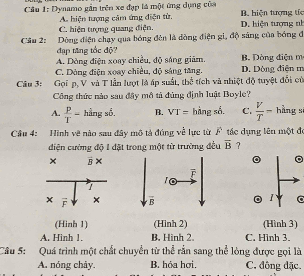 Dynamo gắn trên xe đạp là một ứng dụng của
A. hiện tượng cảm ứng điện từ.
B. hiện tượng tíc
C. hiện tượng quang điện. D. hiện tượng nh
Câu 2: Dòng điện chạy qua bóng đèn là dòng điện gì, độ sáng của bóng đ
đạp tăng tốc độ?
A. Dòng điện xoay chiều, độ sáng giảm. B. Dòng điện m
C. Dòng điện xoay chiều, độ sáng tăng. D. Dòng điện m
Câu 3: Gọi p, V và T lần lượt là áp suất, thể tích và nhiệt độ tuyệt đối củ
Công thức nào sau đây mô tả đúng định luật Boyle?
A.  p/T = hằng số. B. a VT= hằng 2y-9. C.  V/T = hằng s
Câu 4: Hình vẽ nào sau đây mô tả đúng về lực từ overline F tác dụng lên một đó
điện cường độ I đặt trong một từ trường đều vector B ?
× overline B*
I
× vector F ×
I
(Hình 1) (Hình 2) (Hình 3)
A. Hình 1. B. Hình 2. C. Hình 3.
Câu 5:  Quá trình một chất chuyền từ thể rắn sang thể lỏng được gọi là
A. nóng chảy. B. hóa hơi. C. đông đặc.