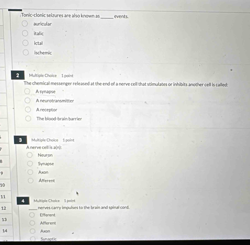 Tonic-clonic seizures are also known as_ events.
auricular
italic
ictal
ischemic
2 Multiple Choice 1 point
The chemical messenger released at the end of a nerve cell that stimulates or inhibits another cell is called;
A synapse
A neurotransmitter
A receptor
The blood-brain barrier
3 Multiple Choice 1 point
A nerve cell is a(n):
Neuron
8
Synapse
9 Axon
Afferent
10
11
4 Multiple Choice 1 point
12 _nerves carry impulses to the brain and spinal cord.
Efferent
13
Afferent
14 Axon
Synaptic