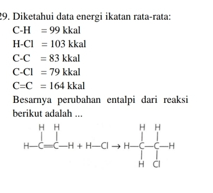 Diketahui data energi ikatan rata-rata:
C-H=99kkal
H-Cl=103kkal
C-C=83kkal
C-Cl=79kkal
C=C=164kkal
Besarnya perubahan entalpi dari reaksi
berikut adalah ...