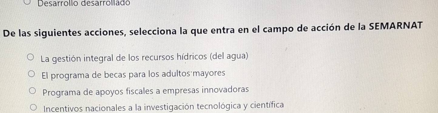 Desarrollo desarrollado
De las siguientes acciones, selecciona la que entra en el campo de acción de la SEMARNAT
La gestión integral de los recursos hídricos (del agua)
El programa de becas para los adultos mayores
Programa de apoyos fiscales a empresas innovadoras
Incentivos nacionales a la investigación tecnológica y científica