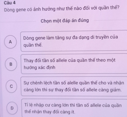 Dòng gene có ảnh hưởng như thế nào đối với quần thế?
Chọn một đáp án đúng
Dòng gene làm tăng sự đa dạng di truyền của
A quần thể.
Thay đối tần số allele của quần thể theo một
B hướng xác định
Sự chênh lệch tần số alelle quần thể cho và nhận
C
càng lớn thì sự thay đổi tần số allele càng giảm.
D Tí lệ nhập cư càng lớn thì tần số allele của quần
thế nhận thay đối càng ít.