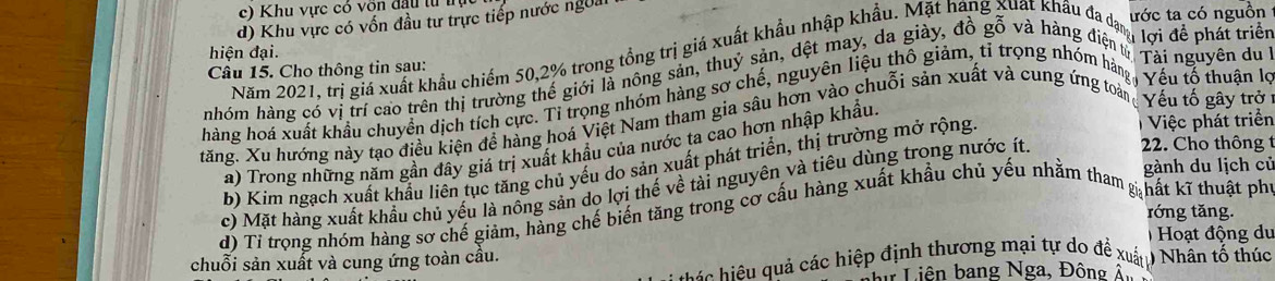 Khu vực có vôn đầu từ tự
d) Khu vực có vốn đầu tư trực tiếp nước ngoa
ước ta có nguồn
hiện đại.
Năm 2021, trị giá xuất khẩu chiếm 50, 2% trong tổng trị giá xuất khẩu nhập khẩu. Mặt hang xuất khẩu đad ược đề phát triển
Câu 15. Cho thông tin sau:
nhóm hàng có vị trí cao trên thị trường thể giới là nông sản, thuy sản, đệt may, da giày, đồ gỗ và hàng điệ à lợi nguyên du 1
hàng hoá xuất khẩu chuyên dịch tích cực. Tỉ trong nhóm hàng sơ chế, nguyên liêu thổ giảm, tỉ trong nhóm hàn Vếu tố thuận lọ
Việc phát triển
tăng. Xu hướng này tạo điều kiện đề hàng hoá Việt Nam tham gia sâu hơn vào chuỗi sản xuất và cung ứng toài Vếu tổ gây trở
a) Trong những năm gần đây giá trị xuất khẩu của nước ta cao hơn nhập khẩu.
b) Kim ngạch xuất khẩu liên tục tăng chủ yếu do sản xuất phát triển, thị trường mở rộng
gành du lịch củ
c) Mặt hàng xuất khẩu chủ yếu là nông sản dọ lợi thể về tài nguyên và tiêu dùng trong nước ít. 22. Cho thông t
róng tǎng.
d) Tỉ trong nhóm hàng sơ chế giảm, hàng chế biển tăng trong cơ cầu hàng xuất khẩu chủ yếu nhằm tham hất kĩ thuật ph
Hoạt động du
chuỗi sản xuất và cung ứng toàn cầu.
hi u ác hiệp định thương mại tự do để xuấu Nhân tổ thúc
bự Liên bang Nga, Đông Â