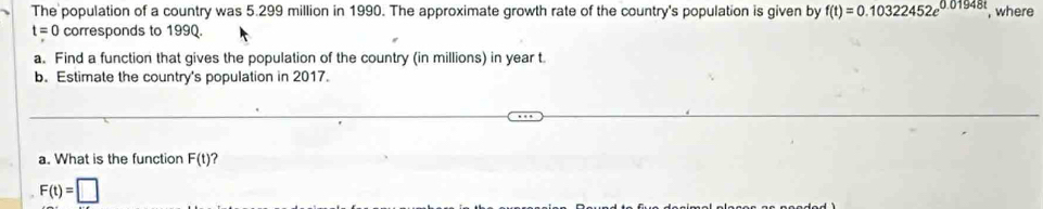 The population of a country was 5.299 million in 1990. The approximate growth rate of the country's population is given by f(t)=0.10322452e^(0.01948t) , where
t=0 corresponds to 199Q. 
a. Find a function that gives the population of the country (in millions) in year t
b. Estimate the country's population in 2017. 
a. What is the function F(t) ?
F(t)=□