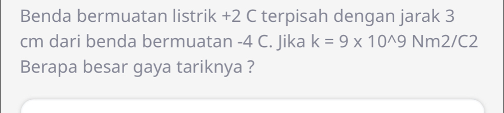 Benda bermuatan listrik +2 C terpisah dengan jarak 3
cm dari benda bermuatan -4 C. Jika k=9* 10^(wedge)9 Nm2/C2
Berapa besar gaya tariknya ?