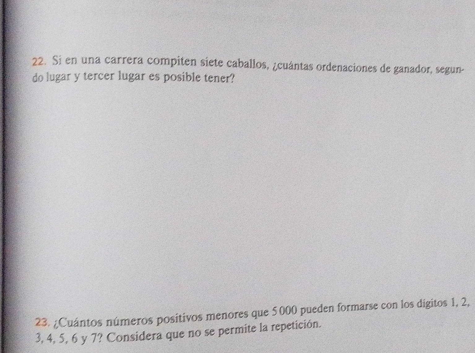 Si en una carrera compiten siete caballos, ¿cuántas ordenaciones de ganador, segun- 
do lugar y tercer lugar es posible tener? 
23. ¿Cuántos números positivos menores que 5000 pueden formarse con los digitos 1, 2,
3, 4, 5, 6 y 7? Considera que no se permite la repetición.