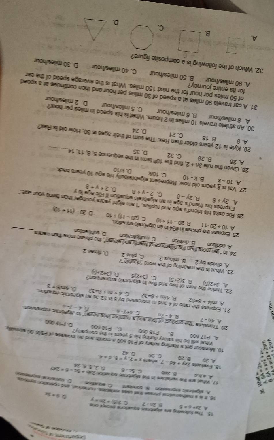 Depaen ol tr ds
d  
15. The following are sigebric erations except one
A 2x+c=5
2n-2 C 2(5)+20=y D 9=3x
8
16. it is a mathematical pise that saes varabies, numerical, and operation symbole.
A. algebrals expressión B. conant C. equation
6
O. cunercal epressóo
17. Vihat are the variables in the aigabraic equation 2ab+5c-8=2c ,
Aab,o B. 2sb C. 5c-8 D 2 24
18. Evalluaña 2xy+4d-7 L oithere x=2,y=5,d=4
A. 20 B. 29 C. 38 D. 42
a
I
19. Monsour get a starting selary of P18 500 a morth and an incresse of P500 90 annually
What will be his salary duing his 5 years in the company?
A. P17 500 B. P18 000 C. P18 500 D. P10 (00
20. Translate "the product of four and a number less seven" to algebraic expression.
A 4n-7 B. 4 - 7n C 4+7-n D 4-7-a
:
21. Express the ratio of 4 and m increased by 8 is 32 as an algebraic equation.
A m/4+8=32 B. 480+8=32 C. 4+m+8=32 4π /B=3
22. 7
D.
he sum of two and five in algebraic expression ?
A 3+2(5) B. 3(2+5) C. (3+2)5 D. (3+2+5)
23. What is the meaning of the word "double"?
A. divide by 2 B. minus 2 C. plus 2 D. times 2
24. b° ten more than the difference of twenty and elever", the phrase more than means
A. addition B. division C. mutiplication D. subiracion
_
25. Express the phrase in #24 in an algebraic equattion.
A 10+20-11 B. 20-11+10 C. (20-11)+10 20-(11+10)
D
26. Ric asks his friend’s age and replies, "I am eight years younger than twice your age."
Express his friend's age in an algebraic equation if Ric age is y.
A. 2y+8 B. 2y-8 C. 2-y+8 D. 2+y+8
27. Val is years v. Represent algebraically his age 10 years back.
A 10-k B. k-10 C. 10/k D. k/10
28. Given the rule 3n+2 , find the 10^(th) term in the sequence 5, 8, 11, 14.
A. 26 B. 29 C. 32 D. 35
29. Kyle is 12 years older than Rex. The sum of their ages is 30. How old is Rex?
A 9 B. 18 C. 21 D. 24
30. An athlete travels 10 miles in 2 hours. What is his speed in miles per hour?
A. 8 miles/hour B. 6 miles/hour C. 5 miles/hour D. 2 milles/hour
31. A car travels 90 miles at a speed of 30 miles per hour and then confinues at a speed
for its entire journey?
of 50 miles per hour for the next 150 miles. What is the average speed of the car
A. 90 miles/hour B. 50 miles/hour C. 40 miles/hour D. 30 milles/hour
32. Which of the following is a composite figure?
A
B.
C.
D.