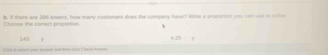 If there are 396 towers, how many customers does the company have? Write a proportion you can use to solve
Choose the correct proportion.
143 y
4.25 y
Click to select your answer and then click Check Answer.