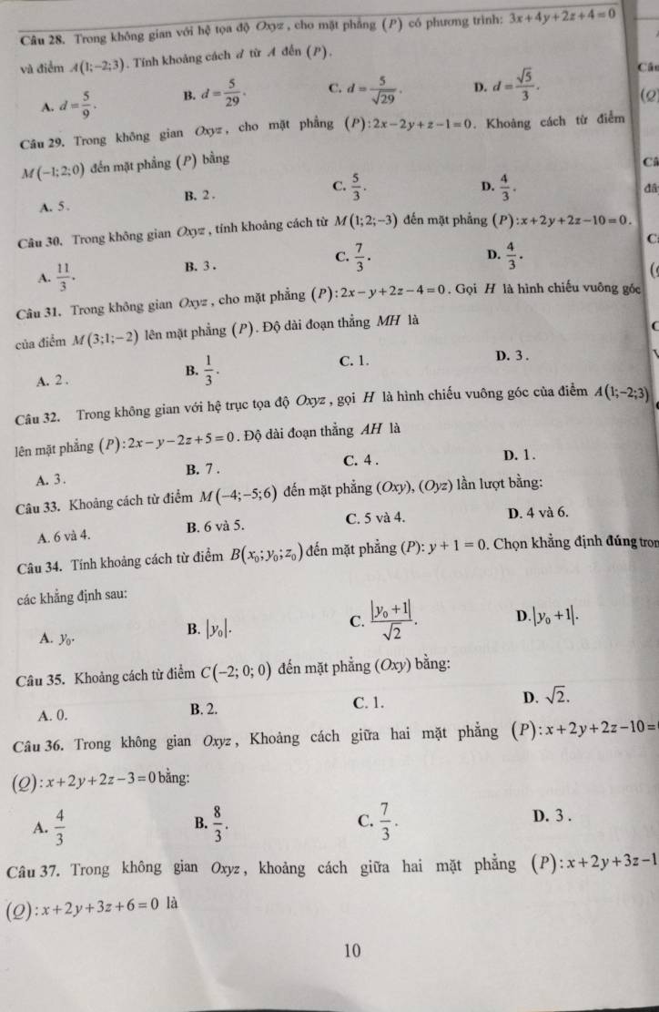 Trong không gian với hệ tọa độ Oxyz , cho mặt phẳng (P) có phương trình: 3x+4y+2z+4=0
và điểm A(1;-2;3). Tính khoảng cách ♂ từ A đến (P),
A. d= 5/9 . B. d= 5/29 . C. d= 5/sqrt(29) . D. d= sqrt(5)/3 .
Cân
Câu 29. Trong không gian Oxyz , cho mặt phẳng (P):2x-2y+z-1=0. Khoảng cách từ điểm
M(-1;2;0) đến mặt phẳng (P) bằng
Câ
A. 5 . B. 2 . C.  5/3 .
D.  4/3 .
đ
Câu 30, Trong không gian Oxyz , tính khoảng cách từ M(1;2;-3) đến mặt phầng (P):x+2y+2z-10=0.
C
C.  7/3 .
A.  11/3 . D.  4/3 .
B. 3 .
Câu 31. Trong không gian Oxyz , cho mặt phẳng (P) :2x-y+2z-4=0. Gọi H là hình chiếu vuông góc
của điểm M(3;1;-2) lên mặt phẳng (P). Độ dài đoạn thẳng MH là
C
A. 2 , B.  1/3 .
C. 1. D. 3 .
Câu 32. Trong không gian với hệ trục tọa độ Oxyz , gọi H là hình chiếu vuông góc của điểm A(1;-2;3)
lên mặt phẳng (/ y ):2x-y-2z+5=0. Độ dài đoạn thẳng AH là
B. 7 . C. 4 . D. 1 .
A. 3 .
Câu 33. Khoảng cách từ điểm M(-4;-5;6) đến mặt phẳng (Oxy),(Oyz) lần lượt bằng:
A. 6 và 4. B. 6 và 5. C. 5 và 4.
D. 4 và 6.
Câu 34. Tính khoảng cách từ điểm B(x_0;y_0;z_0) đến mặt phẳng (P):y+1=0. Chọn khẳng định đúng tro
các khẳng định sau:
B. |y_0|.
C. frac |y_0+1|sqrt(2). D. |y_0+1|.
A. y_0.
Câu 35. Khoảng cách từ điểm C(-2;0;0) đến mặt phẳng (Oxy) bằng:
D. sqrt(2).
A. 0. B. 2.
C. 1.
Câu 36. Trong không gian Oxyz , Khoảng cách giữa hai mặt phẳng (P) :x+2y+2z-10=
(2): x+2y+2z-3=0 bằng:
A.  4/3   8/3 . C.  7/3 .
B.
D. 3 .
Câu 37. Trong không gian Oxyz , khoảng cách giữa hai mặt phẳng  (P ):x+2y+3z-1
(2): x+2y+3z+6=0 là
10