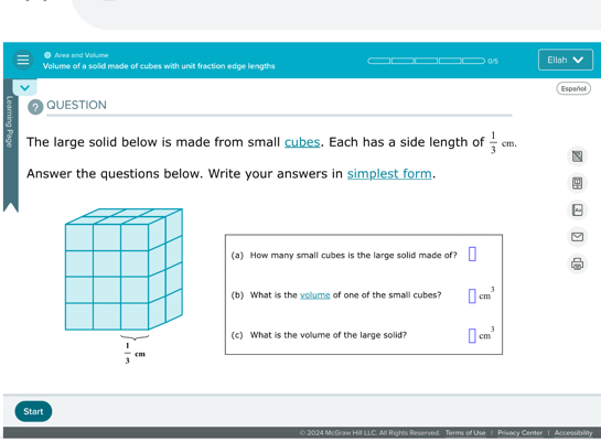 Area and Volume
Volume of a solid made of cubes with unit fraction edge lengths □□□□□□□□□□ 0/5 Ellah
Español
? QUESTION
The large solid below is made from small cubes. Each has a side length of  1/3 cm.
Answer the questions below. Write your answers in simplest form.
(a) How many small cubes is the large solid made of?
(b) What is the volume of one of the small cubes? □ cm^3
(c) What is the volume of the large solid? □ cm^3
Start
© 2024 McGraw Hill LLC. All Rights Reserved. | Privacy Center | Accessibility