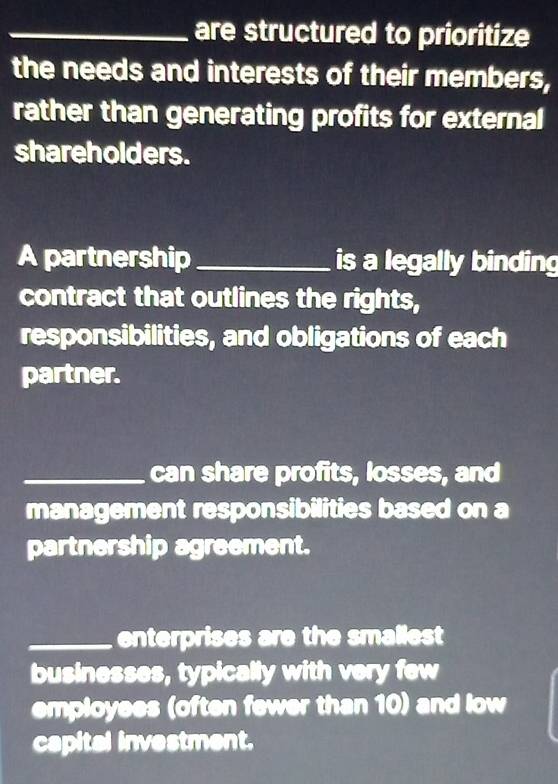 are structured to prioritize 
the needs and interests of their members, 
rather than generating profits for external 
shareholders. 
A partnership _is a legally binding 
contract that outlines the rights, 
responsibilities, and obligations of each 
partner. 
_can share profits, losses, and 
management responsibilities based on a 
partnership agreement. 
_enterprises are the smallest 
businesses, typically with very few 
employees (often fewer than 10) and low 
capital investment.