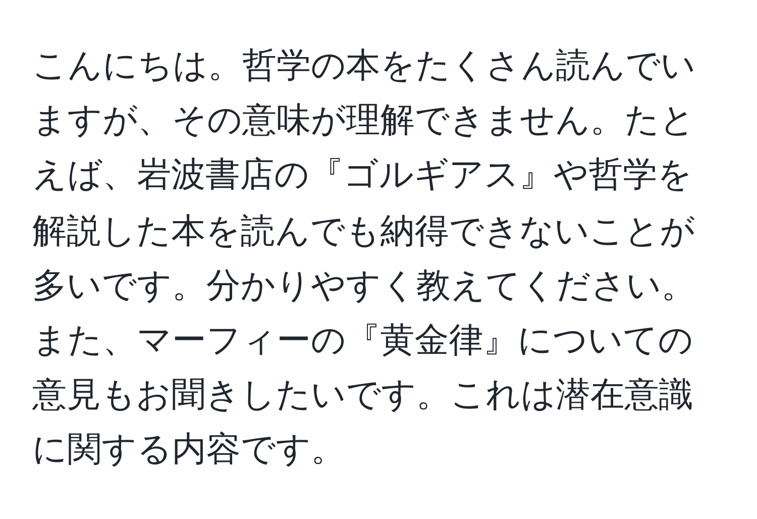 こんにちは。哲学の本をたくさん読んでいますが、その意味が理解できません。たとえば、岩波書店の『ゴルギアス』や哲学を解説した本を読んでも納得できないことが多いです。分かりやすく教えてください。また、マーフィーの『黄金律』についての意見もお聞きしたいです。これは潜在意識に関する内容です。