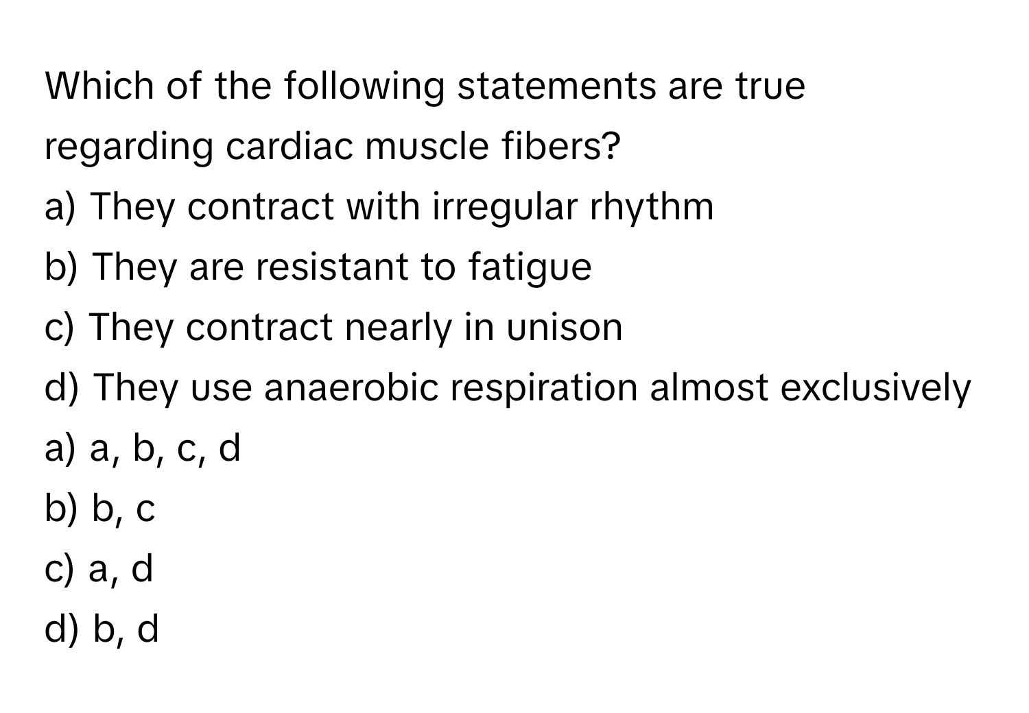 Which of the following statements are true regarding cardiac muscle fibers?

a) They contract with irregular rhythm 
b) They are resistant to fatigue 
c) They contract nearly in unison 
d) They use anaerobic respiration almost exclusively 

a) a, b, c, d 
b) b, c 
c) a, d 
d) b, d