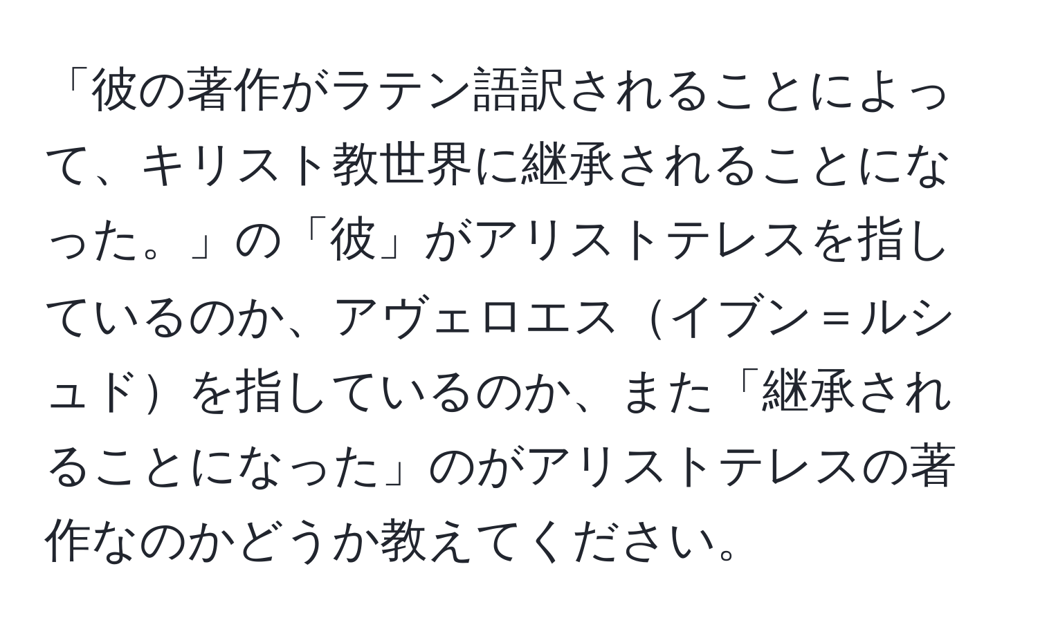 「彼の著作がラテン語訳されることによって、キリスト教世界に継承されることになった。」の「彼」がアリストテレスを指しているのか、アヴェロエスイブン＝ルシュドを指しているのか、また「継承されることになった」のがアリストテレスの著作なのかどうか教えてください。