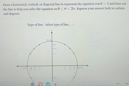 Draw a horizontal, vertical, or diagonal line to represent the equation cos θ =1 and then use
the line to help you solve the equation on 0≤ θ <2π. Express your answer both in radians
and degrees.
Type of line: Select type of line...
Oct 9 7:56